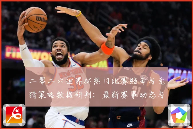二零二六世界杯热门比赛赔率与竞猜策略数据研判：最新赛事动态与深度分析