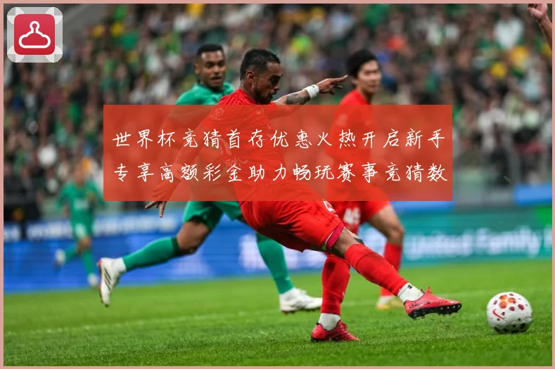 世界杯竞猜首存优惠火热开启新手专享高额彩金助力畅玩赛事竞猜数据研判：最新赛事动态与深度分析