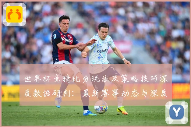 世界杯竞猜比分玩法及策略技巧深度数据研判：最新赛事动态与深度分析