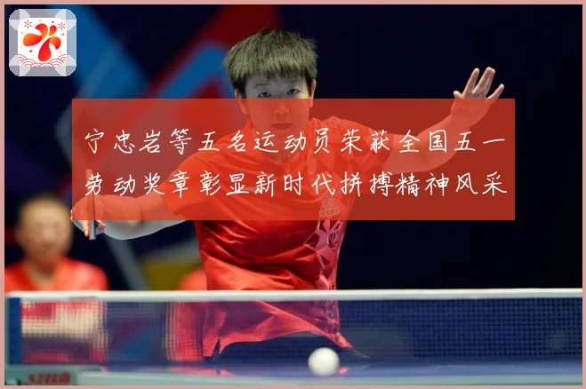 宁忠岩等五名运动员荣获全国五一劳动奖章彰显新时代拼搏精神风采成长观察：最新赛事动态与深度分析